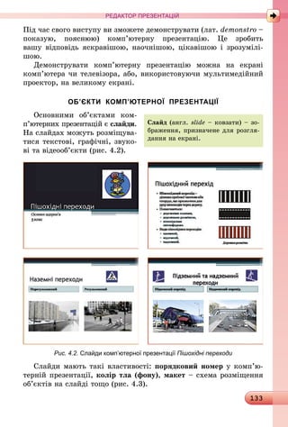 133
РЕДАКТОР ПРЕЗЕНТАЦІЙ
Під час свого виступу ви зможете демонструвати (лат. demonstro –
показую, пояснюю) комп’ютерну презентацію. Це зробить
вашу  відповідь яскравішою, наочнішою, цікавішою і зрозумілі-
шою.
Демонструвати комп’ютерну презентацію можна на екрані
комп’ютера чи телевізора, або, використовуючи мультимедійний
проектор, на великому екрані.
ОБ’ЄКТИ КОМП’ЮТЕРНОЇ ПРЕЗЕНТАЦІЇ
Основними об’єктами ком­
п’ю­терних презентацій є слайди.
На слайдах можуть розміщува-
тися текстові, графічні, звуко-
ві та ­ві­деооб’єкти (рис. 4.2).
Рис. 4.2. Слайди комп’ютерної презентації Пішохідні переходи
Слайди мають такі властивості: порядковий номер у ком­п’ю­­­
терній презентації, колір тла (фону), макет – схема розміщення
об’єктів на слайді тощо (рис. 4.3).
Слайд (англ. slide – ковзати) – зо-
браження, призначене для розгля-
дання на екрані.
 