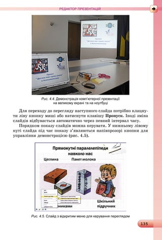 135
РЕДАКТОР ПРЕЗЕНТАЦІЙ
Рис. 4.4. Демонстрація комп’ютерної презентації
на великому екрані та на ноутбуці
Для переходу до перегляду наступного слайда потрібно клацну-
ти ліву кнопку миші або натиснути клавішу Пропуск. Іноді зміна
слайдів відбувається автоматично через певний інтервал часу.
Порядком показу слайдів можна керувати. У нижньому лівому
куті слайда під час показу з’являються напівпрозорі кнопки для
управління демонстрацією (рис. 4.5).
Рис. 4.5. Слайд з відкритим меню для керування переглядом
 