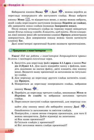 136
Роздiл 4
Вибираючи кнопки Назад і Далі , можна перейти до
перегляду попереднього або наступного слайда. Якщо вибрати
кнопку Меню , то відкриється меню, у якому можна вибрати,
який слайд переглядати наступним (команда Перейти до слайда),
або завершити показ слайдів (команда Завершити показ).
Після показу останнього слайда на чорному екрані виводиться
напис Кінець показу слайдів. Клацніть, щоб вийти. Після клацан­
ня лівої кнопки миші або натиснення клавіші Пропуск демонстрація
завершується. Для завершення показу можна також натиснути
клавішу Esc.
Далі комп’ютерні презентації будемо називати презентаціями.
Працюємо з комп’ютером
Увага! Під час роботи з комп’ютером дотримуйтеся правил
безпеки і санітарно-гігієнічних норм.
1.	Запустіть для перегляду файл вправа 4.1.1.ppsx з папки Роз-
діл 4Пункт 4.1. Для цього відкрийте папку з файлом, наве-
діть вказівник на значок файлу, двічі клацніть ліву кнопку
миші. Визначте назву презентації за заголовком на титульно-
му слайді.
2.	Для переходу до перегляду другого слайда натисніть клаві-
шу Пропуск.
3.	Поверніться до перегляду попереднього слайда, вибравши
кнопку Назад .
4.	Перейдіть до перегляду третього слайда, виконавши Меню ⇒
Перейти до слайда та вибравши заголовок третього
слайда.
5.	Перегляньте наступні слайди презентації, для переходу кла-
цайте ліву кнопку миші або вибирайте кнопку Далі .
Ознайомтеся із заголовками та вмістом слайдів.
6.	Поміркуйте, з якою метою створена презентація, для чого її
можна використати. Дайте відповіді на запитання:
а)	Яка назва презентації?
б)	Скільки слайдів у презентації?
в)	Які заголовки мають слайди презентації?
 
