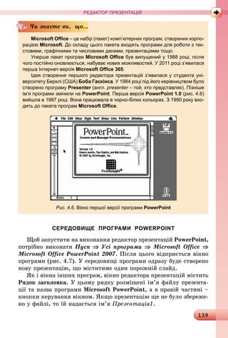 139
РЕДАКТОР ПРЕЗЕНТАЦІЙ
Microsoft Office – це набір (пакет) комп’ютерних програм, створених корпо-
рацією Microsoft. До складу цього пакета входять програми для роботи з тек-
стовими, графічними та числовими даними, презентаціями тощо.
Уперше пакет програм Microsoft Office був випущений у 1988 році, після
чого постійно оновлюється, набуває нових можливостей. У 2011 році з’яви­лася
перша Інтернет-версія Microsoft Office 365.
Ідея створення першого редактора презентацій з’явилася у студента уні-
верситету Берклі (США) Боба Гаскінса. У 1984 році під його керівництвом було
створено програму Presenter (англ. presenter – той, хто представляє). Пізніше
ім’я програми змінили на PowerPoint. Перша версія PowerPoint 1.0 (рис. 4.6)
вийшла в 1987 році. Вона працювала в чорно-білих кольорах. З 1990 року вхо-
дить до пакета програм Microsoft Office.
Рис. 4.6. Вікно першої версії програми PowerPoint
Чи знаєте ви, що...
СЕРЕДОВИЩЕ ПРОГРАМИ POWERPOINT
Щоб запустити на виконання редактор презентацій PowerPoint,
потрібно виконати Пуск ⇒ Усі програми ⇒ Microsoft Office ⇒
Microsoft Office PowerPoint 2007. Після цього відкриється вікно
програми (рис. 4.7). У середовищі програми одразу буде створено
нову презентацію, що міститиме один порожній слайд.
Як і вікна інших програм, вікно редактора презентацій містить
Рядок заголовка. У цьому рядку розміщені ім’я файлу презента-
ції та назва програми Microsoft PowerPoint, а в правій частині –
кнопки керування вікном. Якщо презентацію ще не було збереже-
но у файлі, то їй надається ім’я Презентація1.
 