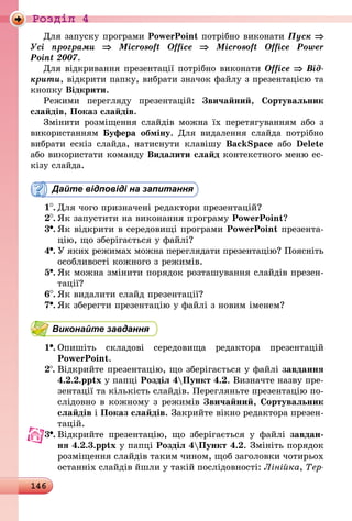 146
Роздiл 4
Для запуску програми PowerPoint потрібно виконати Пуск ⇒
Усі програми ⇒ Microsoft Office ⇒ Microsoft Office Power
Point 2007.
Для відкривання презентації потрібно виконати Office ⇒ Від­
крити, відкрити папку, вибрати значок файлу з презентацією та
кнопку Відкрити.
Режими перегляду презентацій: Звичайний, Сортувальник
слайдів, Показ слайдів.
Змінити розміщення слайдів можна їх перетягуванням або з
використанням Буфера обміну. Для видалення слайда потрібно
вибрати ескіз слайда, натиснути клавішу BackSpace або Delete
або використати команду Видалити слайд контекстного меню ес-
кізу слайда.
Дайте відповіді на запитання
1 .	Для чого призначені редактори презентацій?
2 .	Як запустити на виконання програму PowerPoint?
3 .	Як відкрити в середовищі програми PowerPoint презента-
цію, що зберігається у файлі?
4 .	У яких режимах можна переглядати презентацію? Поясніть
особливості кожного з режимів.
5 .	Як можна змінити порядок розташування слайдів презен-
тації?
6 .	Як видалити слайд презентації?
7 .	Як зберегти презентацію у файлі з новим іменем?
Виконайте завдання
1 .	Опишіть складові середовища редактора презентацій
­Po­werPoint.
2 .	Відкрийте презентацію, що зберігається у файлі завдання
4.2.2.pptx у папці Розділ 4Пункт 4.2. Визначте назву пре-
зентації та кількість слайдів. Перегляньте презентацію по-
слідовно в кожному з режимів Звичайний, Сортувальник
слайдів і Показ слайдів. Закрийте вікно редактора презен-
тацій.
3 .	Відкрийте презентацію, що зберігається у файлі завдан-
ня 4.2.3.pptx у папці Розділ 4Пункт 4.2. Змініть порядок
розміщення слайдів таким чином, щоб заголовки чотирьох
останніх слайдів йшли у такій послідовності: Лінійка, Тер­
 