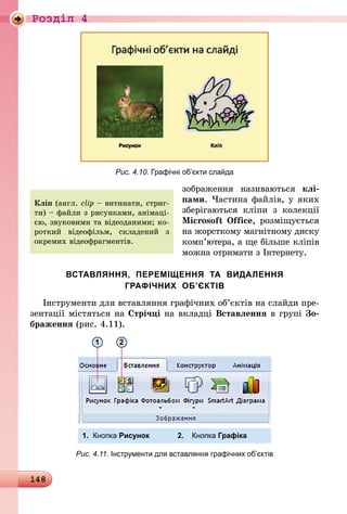148
Роздiл 4
Рис. 4.10. Графічні об’єкти слайда
зображення називаються клі­
пами. Частина файлів, у яких
зберігаються кліпи з колекції
Microsoft Office, розміщується
на жорсткому магнітному диску
комп’ютера, а ще більше кліпів
можна отримати з Інтернету.
ВСТАВЛЯННЯ, ПЕРЕМІЩЕННЯ ТА ВИДАЛЕННЯ
ГРАФІЧНИХ ОБ’ЄКТІВ
Інструменти для вставляння графічних об’єктів на слайди пре-
зентації містяться на Стрічці на вкладці Вставлення в групі Зо-
браження (рис. 4.11).
1.	 Кнопка Рисунок	 2.	 Кнопка Графіка
1 2
Рис. 4.11. Інструменти для вставляння графічних об’єктів
Кліп (англ. clip – витинати, стриг-
ти) – файли з рисунками, анімаці-
єю, звуковими та відеоданими; ко-
роткий відеофільм, складений з
ок­ремих відеофрагментів.
 