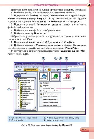 149
РЕДАКТОР ПРЕЗЕНТАЦІЙ
Для того щоб вставити на слайд презентації рисунок, потрібно:
1.	Вибрати слайд, на який потрібно вставити рисунок.
2.	Відкрити на Стрічці вкладку Вставлення та в групі Зобра-
ження вибрати кнопку Рисунок. Таку послідовність дій будемо
коротко записувати Вставлення ⇒ Зображення ⇒ Рисунок.
3.	Відкрити у вікні Вставлення рисунка папку, що містить
файл із зображенням.
4.	Вибрати значок файлу із зображенням.
5.	Вибрати кнопку Вставити.
Зображення у колекції кліпів згруповані за темами, для пере-
гляду яких потрібно:
1.	Виконати Вставлення ⇒ Зображення ⇒ Графіка.
2.	Вибрати команду Упорядкувати кліпи в області Картинки,
що відкрилася в правій частині вікна програми PowerPoint.
У результаті відкриється вікно програми Колекція кліпів (Mic­
rosoft) (рис. 4.12).
4
1
1.	 Список імен колекцій кліпів	 3.	 Кнопка відкриття меню ескізу кліпу
2.	 Ескізи кліпів	 4.	 Меню ескізу кліпу
2 2 3 2
Рис. 4.12. Вікно програми Колекція кліпів (Microsoft)
 