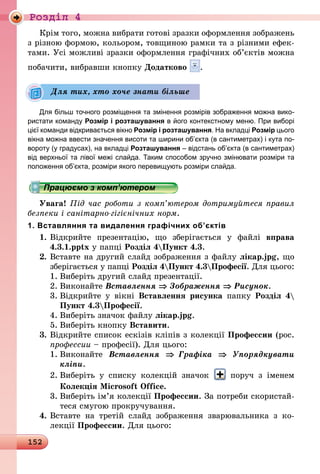 152
Роздiл 4
Крім того, можна вибрати готові зразки оформлення зображень
з різною формою, кольором, товщиною рамки та з різними ефек-
тами. Усі можливі зразки оформлення графічних об’єктів можна
побачити, вибравши кнопку Додатково .
Для більш точного розміщення та змінення розмірів зображення можна вико-
ристати команду Розмір і розташування в його контекстному меню. При виборі
цієї команди відкривається вікно Розмір і розташування. На вкладці Розмір цього
вікна можна ввести значення висоти та ширини об’єкта (в сантиметрах) і кута по-
вороту (у градусах), на вкладці Розташування – відстань об’єкта (в сантиметрах)
від верхньої та лівої межі слайда. Таким способом зручно змінювати розміри та
положення об’єкта, розміри якого перевищують розміри слайда.
Працюємо з комп’ютером
Увага! Під час роботи з комп’ютером дотримуйтеся правил
безпеки і санітарно-гігієнічних норм.
1. Вставляння та видалення графічних об’єктів
1.	Відкрийте презентацію, що зберігається у файлі вправа
4.3.1.pptx у папці Розділ 4Пункт 4.3.
2.	Вставте на другий слайд зображення з файлу лікар.jpg, що
зберігається у папці Розділ 4Пункт 4.3Професії. Для цього:
1.	Виберіть другий слайд презентації.
2.	Виконайте Вставлення ⇒ Зображення ⇒ Рисунок.
3.	Відкрийте у вікні Вставлення рисунка папку Розділ 4
Пункт 4.3Професії.
4.	Виберіть значок файлу лікар.jpg.
5.	Виберіть кнопку Вставити.
3.	Відкрийте список ескізів кліпів з колекції Профессии (рос.
профессии – професії). Для цього:
1.	Виконайте Вставлення ⇒ Графіка ⇒ Упорядкувати
кліпи.
2.	Виберіть у списку колекцій значок поруч з іменем
Колекція Microsoft Office.
3.	Виберіть ім’я колекції Профессии. За потреби скористай-
теся смугою прокручування.
4.	Вставте на третій слайд зображення зварювальника з ко­
лекції Профессии. Для цього:
Для тих, хто хоче знати більше
 