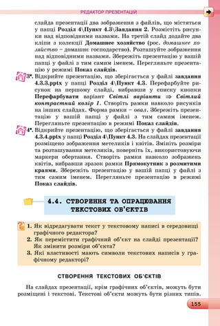 155
РЕДАКТОР ПРЕЗЕНТАЦІЙ
слайда презентації два зображення з файлів, що містяться
у папці Розділ 4Пункт 4.3Завдання 2. Розмістіть рисун-
ки над відповідними назвами. На третій слайд додайте два
кліпи з колекції Домашнее хозяйство (рос. домашнее хо­
зяйство – домашнє господарство). Розташуйте зображення
над відпо­від­ними назвами. Збережіть презентацію у вашій
папці у файлі з тим самим іменем. Перегляньте презента-
цію у режимі Показ слайдів.
3 .	Відкрийте презентацію, що зберігається у файлі завдання
4.3.3.pptx у папці Розділ 4Пункт 4.3. Перефарбуйте ри­
сунок на першому слайді, вибравши у списку кнопки
­Пе­ре­фарбувати варіант Світлі варіанти ⇒ Світлий
контрастний колір 1. Створіть рамки навколо рисунків
на інших слайдах. Форма рамки – овал. Збережіть презен-
тацію у вашій папці у файлі з тим самим іменем.
Перегляньте презентацію в режимі Показ слайдів.
4 .	Відкрийте презентацію, що зберігається у файлі завдання
4.3.4.pptx у папці Розділ 4Пункт 4.3. На слайдах презентації
розміщено зображення метеликів і квітів. Змініть розміри
та розташування метеликів, поверніть їх, використовуючи
маркери обертання. Створіть рамки навколо зображень
квітів, вибравши зразок рамки Прямокутник з розмитими
краями. Збережіть презентацію у вашій папці у файлі з
тим самим іменем. Перегляньте презентацію в режимі
Показ слайдів.
4.4. СТВОРЕННЯ ТА ОПРАЦЮВАННЯ
ТЕКСТОВИХ ОБ’ªКТIВ
1. Як відредагувати текст у текстовому написі в середовищі
графічного редактора?
2. Як перемістити графічний об’єкт на слайді презентації?
Як змінити розміри об’єкта?
3. Які властивості мають символи текстових написів у гра-
фічному редакторі?
СТВОРЕННЯ ТЕКСТОВИХ ОБ’ЄКТІВ
На слайдах презентації, крім графічних об’єктів, можуть бути
розміщені і текстові. Текстові об’єкти можуть бути різних типів.
 