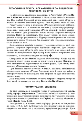 157
РЕДАКТОР ПРЕЗЕНТАЦІЙ
РЕДАГУВАННЯ ТЕКСТУ. ФОРМАТУВАННЯ ТА ВИДАЛЕННЯ
ТЕКСТОВИХ ОБ’ЄКТІВ
На відміну від графічного редактора, в PowerPoint об’єкти На-
пис і WordArt можна змінювати і після завершення їх створен-
ня. При виборі будь-якої точки всередині текстового об’єкта у
ньому з’являється текстовий курсор і стає видимою межа об’єкта.
Редагування тексту в текстових об’єктах презентації здійсню-
ється так само, як і в текстових написах у графічному редакторі.
Якщо текст усередині текстового об’єкта великий, то його розділя­
ють на абзаци. Для утворення нового абзацу потрібно натиснути
клавішу Enter на клавіатурі. При цьому рядок на місці знахо-
дження курсора розривається. Курсор переміщується на початок
наступного рядка. Текст, що був праворуч від курсора, переміщу-
ється слідом за ним.
Для змінення розмірів і повороту текстових об’єктів, як і гра-
фічних, потрібно перетягнути відповідні маркери. Для перемі-
щення текстових об’єктів слід перетягнути їх при наведенні вка-
зівника на межу об’єкта. При цьому межа замість штрихової стає
суцільною, а вказівник набуває вигляду .
Створюючи об’єкт Напис, задаємо його ширину. Якщо під час
введення тексту деяке слово не вміщується в рядку Напису, то
воно автоматично переноситься на новий рядок. При цьому авто-
матично збільшується висота Напису.
При введенні тексту в об’єкті WordArt, навпаки, автоматично
збільшується ширина об’єкта. Але якщо хоча б один раз змінити
розміри об’єкта, то після цього його ширина не буде змінюватись
автоматично.
Для видалення текстового об’єкта потрібно вибрати точку на
його межі та натиснути клавішу Delete або BackSpace.
ФОРМАТУВАННЯ СИМВОЛІВ
Ви вже знаєте, що в символів тексту є такі властивості: розмір,
колір, шрифт, накреслення. У текстових об’єктах презентації зна-
чення цих властивостей можна змінювати. Інструменти для фор-
матування символів розміщено на Стрічці на вкладці Основне в
групі Шрифт (рис. 4.19).
Інструменти для встановлення шрифту, розміру та накреслен-
ня (рис. 4.19, 1, 2, 6, 7, 8) мають те саме призначення та викорис-
товуються так само, як у середовищі графічного редактора. Крім
 