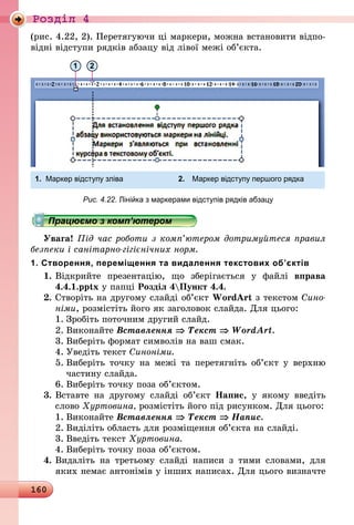 160
Роздiл 4
(рис. 4.22, 2). Перетягуючи ці маркери, можна встановити відпо-
відні відступи рядків абзацу від лівої межі об’єкта.
1 2
1.	 Маркер відступу зліва 	 2.	 Маркер відступу першого рядка
Рис. 4.22. Лінійка з маркерами відступів рядків абзацу
Працюємо з комп’ютером
Увага! Під час роботи з комп’ютером дотримуйтеся правил
безпеки і санітарно-гігієнічних норм.
1. Створення, переміщення та видалення текстових об’єктів
1.	Відкрийте презентацію, що зберігається у файлі вправа
4.4.1.pptx у папці Розділ 4Пункт 4.4.
2.	Створіть на другому слайді об’єкт WordArt з текстом Сино­
німи, розмістіть його як заголовок слайда. Для цього:
1.	Зробіть поточним другий слайд.
2.	Виконайте Вставлення ⇒ Текст ⇒ WordArt.
3.	Виберіть формат символів на ваш смак.
4.	Уведіть текст Синоніми.
5.	Виберіть точку на межі та перетягніть об’єкт у верхню
частину слайда.
6.	Виберіть точку поза об’єктом.
3.	Вставте на другому слайді об’єкт Напис, у якому введіть
слово Хуртовина, розмістіть його під рисунком. Для цього:
1.	Виконайте Вставлення ⇒ Текст ⇒ Напис.
2.	Виділіть область для розміщення об’єкта на слайді.
3.	Введіть текст Хуртовина.
4.	Виберіть точку поза об’єктом.
4.	Видаліть на третьому слайді написи з тими словами, для
яких немає антонімів у інших написах. Для цього визначте
 