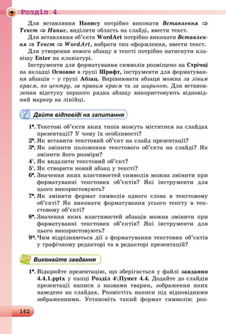 162
Роздiл 4
Для вставляння Напису потрібно виконати Вставлення ⇒
Текст ⇒ Напис, виділити область на слайді, ввести текст.
Для вставляння об’єкта WordArt потрібно виконати Вставлен­
ня ⇒ Текст ⇒ WordArt, вибрати тип оформлення, ввести текст.
Для утворення нового абзацу в тексті потрібно натиснути кла-
вішу Enter на клавіатурі.
Інструменти для форматування символів розміщено на Стрічці
на вкладці Основне в групі Шрифт, інструменти для форматуван-
ня абзаців – у групі Абзац. Вирівнювати абзаци можна за лівим
краєм, по центру, за правим краєм та за шириною. Для встанов-
лення відступу першого рядка абзацу використовують відповід-
ний маркер на лінійці.
Дайте відповіді на запитання
1 .	Текстові об’єкти яких типів можуть міститися на слайдах
презентації? У чому їх особливості?
2 .	Як вставити текстовий об’єкт на слайд презентації?
3 .	Як змінити положення текстового об’єкта на слайді? Як
змінити його розміри?
4 .	Як видалити текстовий об’єкт?
5 .	Як створити новий абзац у тексті?
6 .	Значення яких властивостей символів можна змінити при
форматуванні текстових об’єктів? Які інструменти для
цього використовують?
7 .	Як змінити формат символів одного слова в текстовому
об’єкті? Як виконати форматування усього тексту в тек-
стовому об’єкті?
8 .	Значення яких властивостей абзаців можна змінити при
форматуванні текстових об’єктів? Які інструменти для
цього використовують?
9*.	Чим відрізняються дії з форматування текстових об’єктів
у графічному редакторі та в редакторі презентацій?
Виконайте завдання
1 .	Відкрийте презентацію, що зберігається у файлі завдання
4.4.1.pptx у папці Розділ 4Пункт 4.4. Додайте до слайдів
презентації написи з назвами тварин, зображення яких
на­ве­дено на слайдах. Розмістіть написи під відповідними
зображеннями. Установіть такий формат символів: роз-
 