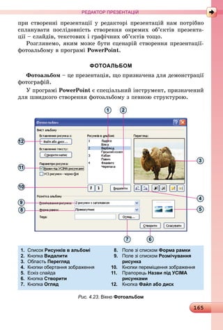 165
РЕДАКТОР ПРЕЗЕНТАЦІЙ
при створенні презентації у редакторі презентацій нам потрібно
спланувати послідовність створення окремих об’єктів презента-
ції – слайдів, текстових і графічних об’єктів тощо.
Розглянемо, яким може бути сценарій створення презентації-
фотоальбому в програмі PowerPoint.
ФОТОАЛЬБОМ
Фотоальбом – це презентація, що призначена для демонстрації
фотографій.
У програмі PowerPoint є спеціальний інструмент, призначений
для швидкого створення фотоальбому з певною структурою.
12
11
10
9
8
1 2
3
4
5
67
1.	 Список Рисунків в альбомі	 8.	 Поле зі списком Форма рамки
2.	 Кнопка Видалити	 9.	 Поле зі списком Розмічування
3.	 Область Перегляд		 рисунка
4.	 Кнопки обертання зображення	 10.	 Кнопки переміщення зображення	
5.	 Ескіз слайда	 11.	 Прапорець Назви під УСІМА
6.	 Кнопка Створити	 	 рисунками
7.	 Кнопка Огляд	 12.	 Кнопка Файл або диск		
Рис. 4.23. Вікно Фотоальбом
 