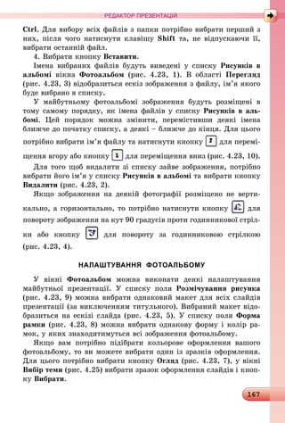 167
РЕДАКТОР ПРЕЗЕНТАЦІЙ
Ctrl. Для вибору всіх файлів з папки потрібно вибрати перший з
них, після чого натиснути клавішу Shift та, не відпускаючи її,
вибрати останній файл.
4. Вибрати кнопку Вставити.
Імена вибраних файлів будуть виведені у списку Рисунків в
альбомі вікна Фотоальбом (рис. 4.23, 1). В області Перегляд
(рис. 4.23, 3) відобразиться ескіз зображення з файлу, ім’я якого
буде вибрано в списку.
У майбутньому фотоальбомі зображення будуть розміщені в
тому самому порядку, як імена файлів у списку Рисунків в аль­
бомі. Цей порядок можна змінити, перемістивши деякі імена
ближче до початку списку, а деякі – ближче до кінця. Для цього
потрібно вибрати ім’я файлу та натиснути кнопку для перемі­
щення вгору або кнопку для переміщення вниз (рис. 4.23, 10).
Для того щоб видалити зі списку зайве зображення, потрібно
вибрати його ім’я у списку Рисунків в альбомі та вибрати кнопку
Видалити (рис. 4.23, 2).
Якщо зображення на деякій фотографії розміщено не верти-
кально, а горизонтально, то потрібно натиснути кнопку для
повороту зображення на кут 90 градусів проти годинникової стріл-
ки або кнопку для повороту за годинниковою стрілкою
(рис. 4.23, 4).
НАЛАШТУВАННЯ ФОТОАЛЬБОМУ
У вікні Фотоальбом можна виконати деякі налаштування
майбутньої презентації. У списку поля Розмічування рисунка
(рис. 4.23, 9) можна вибрати однаковий макет для всіх слайдів
презентації (за виключенням титульного). Вибраний макет від­о­
бразиться на ескізі слайда (рис. 4.23, 5). У списку поля Форма
рамки (рис. 4.23, 8) можна вибрати однакову форму і колір ра-
мок, у яких знаходитимуться всі зображення фотоальбому.
Якщо вам потрібно підібрати кольорове оформлення вашого
фотоальбому, то ви можете вибрати один із зразків оформлення.
Для цього потрібно вибрати кнопку Огляд (рис. 4.23, 7), у вікні
Вибір теми (рис. 4.25) вибрати зразок оформлення слайдів і кноп-
ку Вибрати.
 