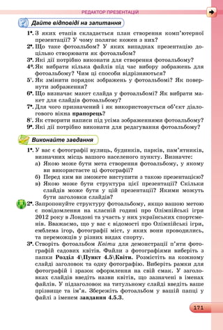 171
РЕДАКТОР ПРЕЗЕНТАЦІЙ
Дайте відповіді на запитання
1 .	З яких етапів складається план створення комп’ютерної
презентації? У чому полягає кожен з них?
2 .	Що таке фотоальбом? У яких випадках презентацію до-
цільно створювати як фотоальбом?
3 .	Які дії потрібно виконати для створення фотоальбому?
4*.	Як вибрати кілька файлів під час вибору зображень для
фотоальбому? Чим ці способи відрізняються?
5 .	Як змінити порядок зображень у фотоальбомі? Як повер-
нути зображення?
6 .	Що визначає макет слайда у фотоальбомі? Як вибрати ма-
кет для слайдів фотоальбому?
7 .	Для чого призначений і як використовується об’єкт діало-
гового вікна прапорець?
8 .	Як створити написи під усіма зображеннями фотоальбому?
9 .	Які дії потрібно виконати для редагування фотоальбому?
Виконайте завдання
1 .	У вас є фотографії вулиць, будинків, парків, пам’ятників,
визначних місць вашого населеного пункту. Визначте:
а)	Якою може бути мета створення фотоальбому, у якому
ви використаєте ці фотографії?
б)	 Перед ким ви зможете виступити з такою презентацією?
в)	Якою може бути структура цієї презентації? Скільки
слайдів може бути у цій презентації? Якими можуть
бути заголовки слайдів?
2 .	Запропонуйте структуру фотоальбому, якщо вашою метою
є повідомлення на класній годині про Олімпійські ігри
2012 року в Лондоні та участь у них українських спортсме-
нів. Вважаємо, що у вас є відомості про Олімпійські ігри,
емблема ігор, фотографії міст, у яких вони проводились,
та переможців у різних видах спорту.
3 .	Створіть фотоальбом Квіти для демонстрації п’яти фото-
графій садових квітів. Файли з фотографіями виберіть з
папки Розділ 4Пункт 4.5Квіти. Розмістіть на кожному
слайді заголовок та одну фотографію. Виберіть рамки для
фотографій і зразок оформлення на свій смак. У заголо-
вках слайдів введіть назви квітів, що зазначені в іменах
файлів. У підзаголовок на титульному слайді введіть ваше
прізвище та ім’я. Збережіть фотоальбом у вашій папці у
файлі з іменем завдання 4.5.3.
 