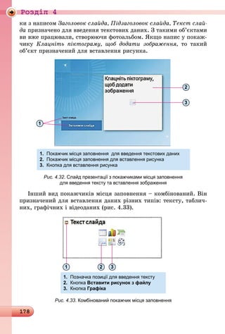 178
Роздiл 4
ки з написом Заголовок слайда, Підзаголовок слайда, Текст слай­
да призначено для введення текстових даних. З такими об’єктами
ви вже працювали, створюючи фотоальбом. Якщо напис у покаж-
чику Клацніть піктограму, щоб додати зображення, то такий
об’єкт призначений для вставлення рисунка.
1.	 Покажчик місця заповнення для введення текстових даних
2.	 Покажчик місця заповнення для вставлення рисунка
3.	 Кнопка для вставлення рисунка	 	
1
2
3
Рис. 4.32. Слайд презентації з покажчиками місця заповнення
для введення тексту та вставлення зображення
Інший вид покажчиків місця заповнення – комбінований. Він
призначений для вставлення даних різних типів: тексту, таблич-
них, графічних і відеоданих (рис. 4.33).
1.	 Позначка позиції для введення тексту
2.	 Кнопка Вставити рисунок з файлу
3.	 Кнопка Графіка
21 3
Рис. 4.33. Комбінований покажчик місця заповнення
 