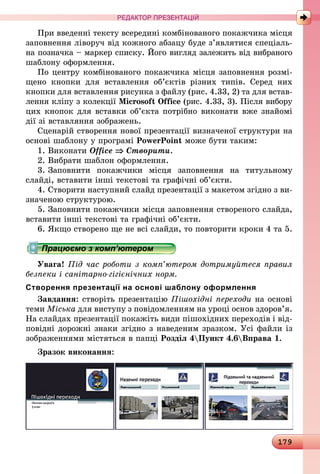 179
РЕДАКТОР ПРЕЗЕНТАЦІЙ
При введенні тексту всередині комбінованого покажчика місця
заповнення ліворуч від кожного абзацу буде з’являтися спеціаль-
на позначка – маркер списку. Його вигляд залежить від вибраного
шаблону оформлення.
По центру комбінованого покажчика місця заповнення розмі-
щено кнопки для вставлення об’єктів різних типів. Серед них
кнопки для вставлення рисунка з файлу (рис. 4.33, 2) та для встав­
лення кліпу з колекції Microsoft Office (рис. 4.33, 3). Після вибору
цих кнопок для вставки об’єкта потрібно виконати вже знайомі
дії зі вставляння зображень.
Сценарій створення нової презентації визначеної структури на
основі шаблону у програмі PowerPoint може бути таким:
1. Виконати Office ⇒ Створити.
2. 	Вибрати шаблон оформлення.
3.	 Заповнити покажчики місця заповнення на титульному
слайді, вставити інші текстові та графічні об’єкти.
4. 	Створити наступний слайд презентації з макетом згідно з ви-
значеною структурою.
5.	 Заповнити покажчики місця заповнення створеного слайда,
вставити інші текстові та графічні об’єкти.
6.	 Якщо створено ще не всі слайди, то повторити кроки 4 та 5.
Працюємо з комп’ютером
Увага! Під час роботи з комп’ютером дотримуйтеся правил
безпеки і санітарно-гігієнічних норм.
Створення презентації на основі шаблону оформлення
Завдання: створіть презентацію Пішохідні переходи на основі
теми Міська для виступу з повідомленням на уроці основ здоров’я.
На слайдах презентації покажіть види пішохідних переходів і від-
повідні дорожні знаки згідно з наведеним зразком. Усі файли із
зображеннями містяться в папці Розділ 4Пункт 4.6Вправа 1.
Зразок виконання:
 