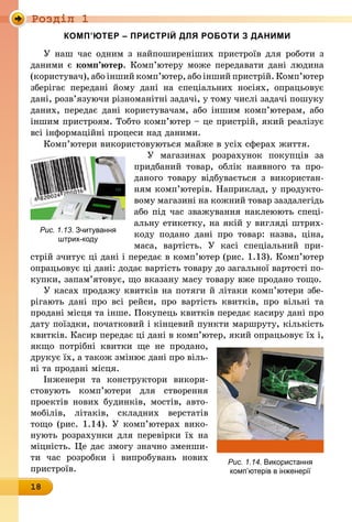 Роздiл 1
18
КОМП’ЮТЕР – ПРИСТРІЙ ДЛЯ РОБОТИ З ДАНИМИ
У наш час одним з найпоширеніших пристроїв для роботи з
даними є комп’ютер. Комп’ютеру може передавати дані людина
(користувач), або інший комп’ютер, або інший пристрій. Комп’ютер
зберігає передані йому дані на спеціальних носіях, опрацьовує
дані, розв’язуючи різноманітні задачі, у тому числі задачі пошуку
даних, передає дані користувачам, або іншим комп’ютерам, або
іншим пристроям. Тобто комп’ютер – це пристрій, який реалізує
всі інформаційні процеси над даними.
Комп’ютери використовуються майже в усіх сферах життя.
У магазинах розрахунок покупців за
придбаний товар, облік наявного та про-
даного товару відбувається з використан-
ням комп’ютерів. Наприклад, у продукто-
вому магазині на кожний товар заздалегідь
або під час зважування наклеюють спеці-
альну ети­кетку, на якій у вигляді штрих-
коду подано дані про товар: назва, ціна,
маса, вартість. У касі спеціальний при-
стрій зчитує ці дані і передає в комп’ютер (рис. 1.13). Комп’ютер
опрацьовує ці дані: додає вартість товару до загальної вартості по-
купки, запам’ятовує, що вказану масу товару вже продано тощо.
У касах продажу квитків на потяги й літаки комп’ютери збе­
рігають дані про всі рейси, про вартість квитків, про вільні та
продані місця та інше. Покупець квитків передає касиру дані про
дату поїздки, початковий і кінцевий пункти маршруту, кількість
квитків. Касир передає ці дані в комп’ютер, який опрацьовує їх і,
якщо потрібні квитки ще не продано,
друкує їх, а також змінює дані про віль-
ні та продані місця.
Інженери та конструктори викори­
стовують комп’ютери для створення
проектів нових будинків, мостів, авто-
мобілів, літаків, складних верстатів
тощо (рис. 1.14). У комп’ютерах вико-
нують розрахунки для перевірки їх на
міцність. Це дає змогу значно зменши-
ти час розробки і випробувань нових
пристроїв.
Рис. 1.13. Зчитування
штрих-коду
Рис. 1.14. Використання
комп’ютерів в інженерії
 
