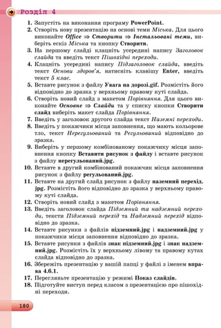 180
Роздiл 4
1.	Запустіть на виконання програму PowerPoint.
2.	Створіть нову презентацію на основі теми Міська. Для цього
виконайте Office ⇒ Створити ⇒ Інстальовані теми, ви-
беріть ескіз Міська та кнопку Створити.
3.	На першому слайді клацніть усередині напису Заголовок
слайда та введіть текст Пішохідні переходи.
4.	Клацніть усередині напису Підзаголовок слайда, введіть
текст Основи здоров’я, натисніть клавішу Enter, введіть
текст 5 клас.
5.	Вставте рисунок з файлу Увага на дорозі.gif. Розмістіть його
відповідно до зразка у верхньому правому куті слайда.
6.	Створіть новий слайд з макетом Порівняння. Для цього ви-
конайте Основне ⇒ Слайди та у списку кнопки Створити
слайд виберіть макет слайда Порівняння.
7.	Введіть у заголовок другого слайда текст Наземні переходи.
8.	Введіть у покажчики місця заповнення, що мають кольорове
тло, текст Нерегульований та Регульований відповідно до
зразка.
9.	Виберіть у першому комбінованому покажчику місця запо-
внення кнопку Вставити рисунок з файлу і вставте рисунок
з файлу нерегульований.jpg.
10.	Вставте в другий комбінований покажчик місця заповнення
рисунок з файлу регульований.jpg.
11.	Вставте на другий слайд рисунок з файлу наземний перехід.
jpg. Розмістіть його відповідно до зразка у верхньому право-
му куті слайда.
12.	Створіть новий слайд з макетом Порівняння.
13.	Введіть заголовок слайда Підземний та надземний перехо­
ди, тексти Підземний перехід та Надземний перехід відпо-
відно до зразка.
14.	Вставте рисунки з файлів підземний.jpg і надземний.jpg у
покажчики місця заповнення відповідно до зразка.
15.	Вставте рисунки з файлів знак підземний.jpg і знак надзем-
ний.jpg. Розмістіть їх у верхньому лівому та правому кутах
слайда відповідно до зразка.
16.	Збережіть презентацію у вашій папці у файлі з іменем впра-
ва 4.6.1.
17.	Перегляньте презентацію у режимі Показ слайдів.
18.	Підготуйте виступ перед класом з презентацією про пішохід-
ні переходи.
 