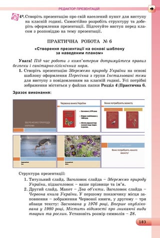 183
РЕДАКТОР ПРЕЗЕНТАЦІЙ
4*.	Створіть презентацію про свій населений пункт для виступу
на класній годині. Самостійно розробіть структуру та добе-
ріть оформлення презентації. Підготуйте виступ перед кла-
сом з розповіддю на тему презентації.
ПРАКТИЧНА РОБОТА № 6
«Створення презентації на основі шаблону
за наведеним планом»
Увага! Під час роботи з комп’ютером дотримуйтеся правил
безпеки і санітарно-гігієнічних норм.
1.	Створіть презентацію Збережемо природу України на основі
шаблону оформлення Пересічна з групи Інстальовані теми
для виступу з повідомленням на класній годині. Усі потрібні
зображення містяться у файлах папки Розділ 4Практична 6.
Зразок виконання:
Структура презентації:
1.	Титульний слайд. Заголовок слайда – Збережемо природу
України, підзаголовок – ваше прізвище та ім’я.
2.	Другий слайд. Макет – Два об’єкти. Заголовок слайда –
Червона книга України. У першому покажчику місця за-
повнення – зображення Червоної книги, у другому – три
абзаци тексту: Заснована у 1976 році, Вперше опубліко­
вана у 1980 році, Містить відомості про зникаючі види
тварин та рослин. Установіть розмір символів – 28.
 