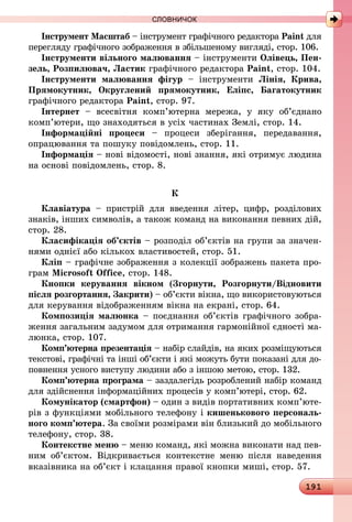 191
СЛОВНИЧОК
Інструмент Масштаб – інструмент графічного редактора Paint для
перегляду графічного зображення в збільшеному вигляді, стор. 106.
Інструменти вільного малювання – інструменти Олівець, Пен-
зель, Розпилювач, Ластик графічного редактора Paint, стор. 104.
Інструменти малювання фігур  – інструменти Лінія, Крива,
Прямокутник, Округлений прямокутник, Еліпс, Багатокутник
графічного редактора Paint, стор. 97.
Інтернет  – всесвітня комп’ютерна мережа, у яку об’єднано
ком­­­п’ютери, що знаходяться в усіх частинах Землі, стор. 14.
Інформаційні процеси  – процеси зберігання, передавання,
опрацювання та пошуку повідомлень, стор. 11.
Інформація – нові відомості, нові знання, які отримує людина
на основі повідомлень, стор. 8.
К
Клавіатура  – пристрій для введення літер, цифр, розділових
знаків, інших символів, а також команд на виконання певних дій,
стор. 28.
Класифікація об’єктів – розподіл об’єктів на групи за значен-
нями однієї або кількох властивостей, стор. 51.
Кліп – графічне зображення з колекції зображень пакета про-
грам Microsoft Office, стор. 148.
Кнопки керування вікном (Згорнути, Розгорнути/Відновити
після розгортання, Закрити) – об’єкти вікна, що використовуються
для керування відображенням вікна на екрані, стор. 64.
Композиція малюнка – поєднання об’єктів графічного зобра-
ження загальним задумом для отримання гармонійної єдності ма-
люнка, стор. 107.
Комп’ютерна презентація – набір слайдів, на яких розміщуються
текстові, графічні та інші об’єкти і які можуть бути показані для до-
повнення усного виступу людини або з іншою метою, стор. 132.
Комп’ютерна програма – заздалегідь розроблений набір команд
для здійснення інформаційних процесів у комп’ютері, стор. 62.
Комунікатор (смартфон) – один з видів портативних комп’ю­те­
рів з функціями мобільного телефону і кишенькового персональ-
ного комп’ютера. За своїми розмірами він близький до мобільного
телефону, стор. 38.
Контекстне меню – меню команд, які можна виконати над пев-
ним об’єктом. Відкривається контекстне меню після наведення
вказівника на об’єкт і клацання правої кнопки миші, стор. 57.
 