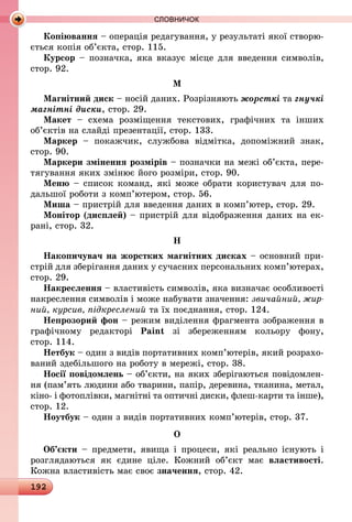 192
СЛОВНИЧОК
Копіювання – операція редагування, у результаті якої створю-
ється копія об’єкта, стор. 115.
Курсор – позначка, яка вказує місце для введення символів,
стор. 92.
М
Магнітний диск – носій даних. Розрізняють жорсткі та гнучкі
магнітні диски, стор. 29.
Макет  – схема розміщення текстових, графічних та інших
об’єктів на слайді презентації, стор. 133.
Маркер  – покажчик, службова відмітка, допоміжний знак,
стор. 90.
Маркери змінення розмірів – позначки на межі об’єкта, пере-
тягування яких змінює його розміри, стор. 90.
Меню – список команд, які може обрати користувач для по-
дальшої роботи з комп’ютером, стор. 56.
Миша – пристрій для введення даних в комп’ютер, стор. 29.
Монітор (дисплей) – пристрій для відображення даних на ек­
рані, стор. 32.
Н
Накопичувач на жорстких магнітних дисках – основний при-
стрій для зберігання даних у сучасних персональних комп’ютерах,
стор. 29.
Накреслення – властивість символів, яка визначає особливості
накреслення символів і може набувати значення: звичайний, жир­
ний, курсив, підкреслений та їх поєднання, стор. 124.
Непрозорий фон – режим виділення фрагмента зображення в
графічному редакторі Paint зі збереженням кольору фону,
стор. 114.
Нетбук – один з видів портативних комп’ютерів, який розрахо-
ваний здебільшого на роботу в мережі, стор. 38.
Носії повідомлень – об’єкти, на яких зберігаються повідомлен-
ня (пам’ять людини або тварини, папір, деревина, тканина, метал,
кіно- і фотоплівки, магнітні та оптичні диски, флеш-карти та інше),
стор. 12.
Ноутбук – один з видів портативних комп’ютерів, стор. 37.
О
Об’єкти – предмети, явища і процеси, які реально існують і
розглядаються як єдине ціле. Кожний об’єкт має властивості.
Кожна властивість має своє значення, стор. 42.
 