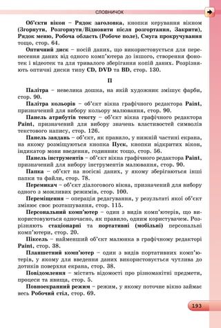 193
СЛОВНИЧОК
Об’єкти вікон  – Рядок заголовка, кнопки керування вікном
(Згорнути, Розгорнути/Відновити після розгортання, Закрити),
Рядок меню, Робоча область (Робоче поле), Смуга прокручування
тощо, стор. 64.
Оптичний диск – носій даних, що використовується для пере-
несення даних від одного комп’ютера до іншого, створення фоно-
тек і відеотек та для тривалого зберігання копій даних. Розрізня-
ють оптичні диски типу CD, DVD та BD, стор. 130.
П
Палітра – невелика дошка, на якій художник змішує фарби,
стор. 90.
Палітра кольорів – об’єкт вікна графічного редактора Paint,
призначений для вибору кольору малювання, стор. 90.
Панель атрибутів тексту – об’єкт вікна графічного редактора
Paint, призначений для вибору значень властивостей символів
текстового напису, стор. 126.
Панель завдань – об’єкт, як правило, у нижній частині екрана,
на якому розміщуються кнопка Пуск, кнопки відкритих вікон,
індикатор мови введення, годинник тощо, стор. 56.
Панель інструментів – об’єкт вікна графічного редактора Paint,
призначений для вибору інструментів малювання, стор. 90.
Папка  – об’єкт на носієві даних, у якому зберігаються інші
папки та файли, стор. 78.
Перемикач – об’єкт діалогового вікна, призначений для вибору
одного з можливих режимів, стор. 100.
Переміщення – операція редагування, у результаті якої об’єкт
змінює своє розташування, стор. 115.
Персональний комп’ютер – один з видів комп’ютерів, що ви-
користовуються одночасно, як правило, одним користувачем. Роз-
різняють стаціонарні та портативні (мобільні) персональні
комп’ютери, стор. 20.
Піксель – найменший об’єкт малюнка в графічному редакторі
Paint, стор. 38.
Планшетний комп’ютер – один з видів портативних комп’ю­
терів, у якому для введення даних використовується чутлива до
дотиків поверхня екрана, стор. 38.
Повідомлення – містять відомості про різноманітні предмети,
процеси та явища, стор. 5.
Повноекранний режим – режим, у якому поточне вікно займає
весь Робочий стіл, стор. 69.
 
