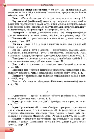 194
СЛОВНИЧОК
Покажчик місця заповнення  – об’єкт, що призначений для
вставлення на слайд презентації текстових, графічних та інших
об’єктів, стор. 177.
Поле – об’єкт діалогового вікна для введення даних, стор. 92.
Портативний (мобільний) комп’ютер – порівняно невеликий за
розміром персональний комп’ютер, який можна використовувати
поза межами офіса, школи або дому (ноутбуки, нетбуки, планшет-
ні комп’ютери, комунікатори, смартфони), стор. 135.
Прапорець  – об’єкт діалогового вікна, що використовується
для встановлення певного режиму або його скасування, стор. 168.
Презентація  – представлення чогось нового, важливого для
людини, стор. 132.
Принтер – пристрій для друку даних на папері або спеціальній
плівці, стор. 32.
Пристрої для роботи з даними – комп’ютери, мультимедійні
проектори, калькулятори, фото- і кінокамери, навігатори, ігрові
приставки, плеєри, телефони, диктофони, факси та інші, стор. 22.
Провідник – програма для перегляду списків імен файлів і па-
пок та виконання операцій над ними, стор. 79.
Програміст  – людина, що створює комп’ютерні програми,
стор. 62.
Прозорий фон – режим виділення фрагмента зображення в гра-
фічному редакторі Paint з видаленням кольору фону, стор. 114.
Процесор – пристрій, що здійснює опрацювання даних в ком­
п’ютері, стор. 30.
Пуск  – ім’я кнопки відкриття Головного (основного) меню,
стор. 56.
Р
Редагування – процес змінення об’єкта (копіювання, перемі-
щення, видалення тощо), стор. 113.
Редактор – той, хто створює, перевіряє та виправляє зміст,
стор. 87.
Редактор презентацій  – комп’ютерна програма, призначена
для створення комп’ютерних презентацій, їх редагування, форма-
тування, збереження, перегляду тощо. Одним з редакторів пре-
зентацій є програма Microsoft Office PowerPoint 2007, стор. 138.
Рисунок – графічне зображення, що вставлено на слайд пре­
зентації з файлу, розміщення якого на носії даних відомо корис-
тувачу, стор. 147.
 