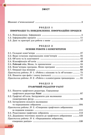 198
ЗМІСТ
Шановні п’ятикласники! ...............................................................3
Р О З Д І Л 1
ІНФОРМАЦІЯ ТА ПОВІДОМЛЕННЯ. ІНФОРМАЦІЙНІ ПРОЦЕСИ
1.1. Повідомлення. Інформація ......................................................5
1.2. Інформаційні процеси ........................................................... 11
1.3. Дані та пристрої для роботи з ними ....................................... 17
Р О З Д І Л 2
ОСНОВИ РОБОТИ З КОМП’ЮТЕРОМ
2.1. Складові комп’ютера ............................................................ 27
2.2. Види сучасних персональних комп’ютерів .............................. 35
2.3. Об’єкти та їх властивості ...................................................... 42
2.4. Класифікація об’єктів ........................................................... 49
2.5. Робочий стіл. Меню, їх призначення ...................................... 55
2.6. Комп’ютерна програма. Вікно програми ................................. 62
2.7. Операції над вікнами ............................................................ 68
Практична робота № 1. «Робота з вікнами та їх об’єктами».......... 75
2.8. Поняття про файл і папку (каталог) ....................................... 77
Практична робота № 2. «Робота з клавіатурним тренажером» ...... 85
Р О З Д І Л 3
ГРАФІЧНИЙ РЕДАКТОР PAINT
3.1. Поняття графічного редактора. Середовище
графічного редактора Paint ................................................... 87
3.2. Графічні об’єкти. Інструменти для малювання
геометричних фігур .............................................................. 96
3.3. Інструменти вільного малювання
та опрацювання зображень ...................................................104
Практична робота № 3. «Створення графічного зображення
за поданим планом» .............................................................111
3.4. Редагування графічних зображень ........................................113
3.5. Додавання текстових написів до графічного зображення .........123
Практична робота № 4. «Опрацювання зображень,
створених раніше» ...............................................................130
 