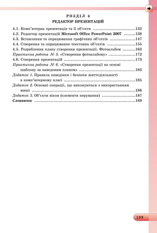 199
Р О З Д І Л 4
РЕДАКТОР ПРЕЗЕНТАЦІЙ
4.1. Комп’ютерна презентація та її об’єкти ..................................132
4.2. Редактор презентацій Microsoft Office PowerPoint 2007 ..........138
4.3. Вставляння та опрацювання графічних об’єктів .....................147
4.4. Створення та опрацювання текстових об’єктів .......................155
4.5. Розроблення плану створення презентації. Фотоальбом ...........163
Практична робота № 5. «Створення фотоальбому»......................172
4.6. Створення презентацій .........................................................173
Практична робота № 6. «Створення презентації на основі
шаблону за наведеним планом» .............................................183
Додаток 1. Правила поведінки і безпеки життєдіяльності
в комп’ютерному класі .........................................................185
Додаток 2. Основні операції, що виконуються з використанням
миші ..................................................................................186
Додаток 3. Об’єкти вікон (елементи керування) ...........................187
Словничок ................................................................................189
 