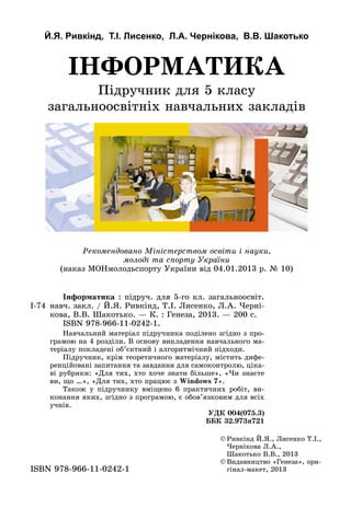 Й.Я. Ривкінд, Т.І. Лисенко, Л.А. Чернікова, В.В. Шакотько
Підручник для 5 класу
загальноосвітніх навчальних закладів
ІНФОРМАТИКА
©	Ðèâê³íä É.ß., Ëèñåíêî Ò.².,
×åðí³êîâà Ë.À.,
Øàêîòüêî Â.Â., 2013
©	Видавництво «Генеза», ори-
гінал-макет, 2013ISBN 978-966-11-0242-1
Рекомендовано Міністерством освіти і науки,
молоді та спорту України
(наказ МОНмолодьспорту України від 04.01.2013 р. № 10)
І-74
	 Інформатика : підруч. для 5-го кл. загальноосвіт.
навч. закл. / Й.Я. Ривкінд, Т.І. Лисенко, Л.А. Черні-
кова, В.В. Шакотько. — К. : Генеза, 2013. — 200 с.
	 ISBN 978-966-11-0242-1.
	 Навчальний матеріал підручника поділено згідно з про-
грамою на 4 розділи. В основу викладення навчального ма-
теріалу покладені об’єктний і алгоритмічний підходи.
Підручник, крім теоретичного матеріалу, містить дифе-
ренційовані запитання та завдання для самоконтролю, ціка-
ві рубрики: «Для тих, хто хоче знати більше», «Чи знаєте
ви, що …», «Для тих, хто працює з Windows 7».
Також у підручнику вміщено 6 практичних робіт, ви-
конання яких, згідно з програмою, є обов’язковим для всіх
учнів.
УДК 004(075.3)
ББК 32.973я721
 