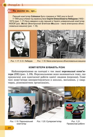 Роздiл 1
20
Перший комп’ютер Colossus було створено в 1942 році в Англії.
У 1950 році в Києві під керівництвом Сергія Олексійовича Лебедєва (1902–
1973) (рис. 1.17) було введено в дію перший в Україні універсальний комп’ютер
МЭСМ (рос. Малая Электронная Счётная Машина – мала електронна обчис-
лювальна машина) (рис. 1.18).
Рис. 1.17. С.О. Лебедєв Рис. 1.18. Мала електронна обчислювальна машина
Чи знаєте ви, що...
КОМП’ЮТЕРИ БУВАЮТЬ РІЗНІ
Найпоширенішими на сьогодні є так звані персональні комп’­ю­
тери (ПК) (рис. 1.19). Персональними вони називаються тому, що
призначені для одночасної роботи однієї людини (персони). Саме
такі комп’ютери використовуються в школах, магазинах, у квар-
тирах, різноманітних організаціях.
	 Рис. 1.19. Персональний	 Рис. 1.20. Суперкомп’ютер	 Рис. 1.21.
	 комп’ютер	 Промислові роботи
 