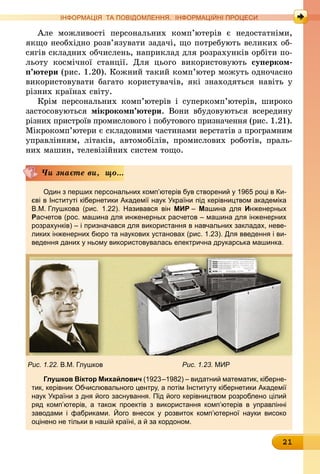 21
ІНФОРМАЦІЯ ТА ПОВІДОМЛЕННЯ. ІНФОРМАЦІЙНІ ПРОЦЕСИ
Але можливості персональних комп’ютерів є недостатніми,
якщо необхідно розв’язувати задачі, що потребують великих об-
сягів складних обчислень, наприклад для розрахунків орбіти по-
льоту космічної станції. Для цього використовують суперком­
п’ютери (рис. 1.20). Кожний такий комп’ютер можуть одночасно
використовувати багато користувачів, які знаходяться навіть у
різних країнах світу.
Крім персональних комп’ютерів і суперкомп’ютерів, широко
застосовуються мікрокомп’ютери. Вони вбудовуються всередину
різних пристроїв промислового і побутового призначення (рис. 1.21).
Мікрокомп’ютери є складовими частинами верстатів з програмним
управлінням, літаків, автомобілів, промислових роботів, праль-
них машин, телевізійних систем тощо.
Один з перших персональних комп’ютерів був створений у 1965 році в Ки-
єві в Інституті кібернетики Академії наук України під керівництвом ака­деміка
В.М. Глушкова (рис. 1.22). Називався він МИР – Машина для Инженерных
Расчетов (рос. машина для инженерных расчетов – машина для інженерних
розрахунків) – і призначався для використання в навчальних закладах, неве-
ликих інженерних бюро та наукових установах (рис. 1.23). Для введення і ви-
ведення даних у ньому використовувалась електрична друкарська машинка.
Рис. 1.22. В.М. Глушков 	 Рис. 1.23. МИР
Глушков Віктор Михайлович (1923–1982) – видатний математик, кіберне-
тик, керівник Обчислювального центру, а потім Інституту кібернетики Академії
наук України з дня його заснування. Під його керівництвом розроб­лено цілий
ряд комп’ютерів, а також проектів з використання комп’ютерів в управлінні
­заводами і фабриками. Його внесок у розвиток комп’ютерної науки високо
­оцінено не тільки в нашій країні, а й за кордоном.
Чи знаєте ви, що...
 