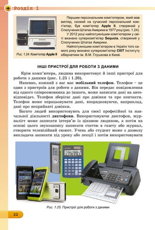 Роздiл 1
22
Першим персональним комп’ютером, який мав
вигляд, схожий на сучасний персональний ком­
п’ютер, був комп’ютер Apple II, створений у
­Сполучених Штатах Америки в 1977 році (рис. 1.24).
У 2012 році найпотужнішим комп’ютером у сві-
ті визнано суперкомп’ютер Sequoia, створений у
Сполучених Штатах Америки.
Найпотужнішим комп’ютером в Україні того са-
мого року визнано суперкомп’ютер СКІТ Інституту
кібернетики ім. В.М. Глушкова в Києві.Рис. 1.24. Комп’ютер Apple II
ІНШІ ПРИСТРОЇ ДЛЯ РОБОТИ З ДАНИМИ
Крім комп’ютера, людина використовує й інші пристрої для
роботи з даними (рис. 1.25 і 1.26).
Напевно, кожний з вас має мобільний телефон. Телефон – це
один з пристроїв для роботи з даними. Він передає повідомлення
від одного співрозмовника до іншого, може записати дані на авто-
відповідач. Телефон зберігає дані про дзвінки та про контакти.
Телефон може опрацьовувати дані, впорядковуючи, наприклад,
дані про неприйняті дзвінки.
Багато людей використовують для своєї професійної та нав­
чальної діяльності диктофони. Використовуючи диктофон, жур-
наліст може записати інтерв’ю із цікавою людиною, а потім на
основі цього звукозапису написати статтю в газету або журнал,
створити телевізійний сюжет. Учень або студент може з дозволу
викладача записати хід уроку або лекції і потім використовувати
Рис. 1.25. Пристрої для роботи з даними
 