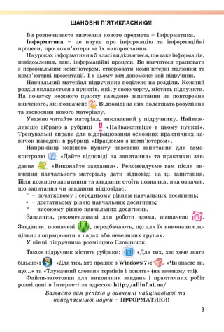 3
ШАНОВНІ П’ЯТИКЛАСНИКИ!
Ви розпочинаєте вивчення нового предмета – Інформатика.
Інформатика – це наука про інформацію та інформаційні
процеси, про комп’ютери та їх використання.
Наурокахінформатикив5класівидізнаєтеся,щотакеінформація,
повідомлення, дані, інформаційні процеси. Ви на­вчитеся працювати
з персональним комп’ютером, створювати комп’ютерні малюнки та
комп’ютерні презентації. І в цьому вам допоможе цей підручник.
Навчальний матеріал підручника поділено на розділи. Кожний
розділ складається з пунктів, які, у свою чергу, містять підпункти.
На початку кожного пункту наведено запитання на повторення
вивченого, які позначено . Відповіді на них полегшать розуміння
та засвоєння нового матеріалу.
Уважно читайте матеріал, викладений у підручнику. Найваж­
ливіше зібрано в рубриці «Найважливіше в цьому пункті».
Тренувальні вправи для відпрацювання основних практичних на-
вичок наведені в рубриці «Працюємо з комп’ютером».
Наприкінці кожного пункту наведено запитання для само­
контролю «Дайте відповіді на запитання» та практичні зав­
дання «Виконайте завдання». Рекомендуємо вам після ви-
вчення навчального матеріалу дати відповіді на ці запитання.
Біля кожного запитання та завдання стоїть позначка, яка означає,
що запитання чи завдання відповідає:
° 	– початковому і середньому рівням навчальних досягнень;
	– достатньому рівню навчальних досягнень;
* 	– високому рівню навчальних досягнень.
Завдання, рекомендовані для роботи вдома, позначено .
Завдання, позначені , передбачають, що для їх виконання до-
цільно попрацювати в парах або невеликих групах.
У кінці підручника розміщено Словничок.
Також підручник містить рубрики: «Для тих, хто хоче знати
більше»; «Для тих, хто працює з Windows 7»; «Чи знаєте ви,
що...» та «Тлумачний словник термінів і понять» (на зеленому тлі).
Файли-заготовки для ви­конання завдань і практичних робіт
розміщені в Інтернеті за адресою http://allinf.at.ua/
Бажаємо вам успіхів у вивченні найцікавішої та
найсучаснішої науки – ІНФОРМАТИКИ!
 
