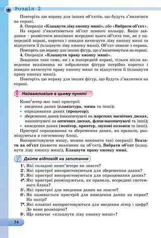 34
Роздiл 2
Повторіть цю вправу для інших об’єк­тів, що будуть з’являтися
на екрані.
3.	Операція «Клацнути ліву кнопку миші», або «Вибрати об’єкт».
На екрані з’являтиметься об’єкт певного кольору. Ваше зав­
дання – розмістити вказівник всередині цього об’єкта так, як у по-
передній вправі, коротко і швидко натиснути ліву кнопку миші та
відпустити її (клацнути ліву кнопку миші). Об’єкт зникне з екрана.
Повторіть цю вправу для інших фігур, що з’являтимуться на екрані.
4.	Операція «Клацнути праву кнопку миші».
Завдання таке саме, як і в попередній вправі, тільки після на-
ведення вказівника на зображення фігури потрібно коротко і
швидко натиснути праву кнопку миші та відпустити її (клацнути
праву кнопку миші).
Повторіть цю вправу для інших фігур, що будуть з’являтися на
екрані.
Найважливіше в цьому пункті
Комп’ютер має такі пристрої:
•	 введення даних (клавіатура, миша та інші);
•	 опрацювання даних (процесор);
•	 збереження даних (накопичувачі на жорстких магнітних дисках,
накопичувачі на оптичних дисках, флеш-накопичувачі та інші);
•	 виведення даних (монітор, принтер, звукові колонки та інші).
Пристрої опрацювання та збереження даних, як правило, роз-
міщуються в системному блоці.
Використовуючи мишу, можна виконати такі операції: Вказа-
ти на об’єкт (навести вказівник на об’єкт), Вибрати об’єкт (клац-
нути ліву кнопку миші), Клацнути праву кнопку миші.
Дайте відповіді на запитання
1 .	Які складові комп’ютера ви знаєте?
2 .	Які пристрої використовуються для збереження даних?
3 .	Які пристрої використовуються для опрацювання даних?
4 .	Які пристрої розміщуються, як правило, всередині систем-
ного блока?
5 .	Які пристрої для введення даних ви знаєте?
6 .	Як називається пристрій для виведення даних на екран?
На папір?
7 .	Які клавіші використовуються для введення літер і цифр?
Де вони розміщені?
8 .	Що означає «клацнути ліву кнопку миші»?
 