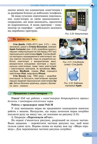 39
ОСНОВИ РОБОТИ З КОМП’ЮТЕРОМ
значно менші від планшетних комп’ютерів і
за розмірами близькі до мобільних телефонів.
Ці види сучасних портативних персональ-
них комп’ютерів за своїм призначенням і
операціями, які вони виконують, практично
не відрізняються. А назва пристрою – кому-
нікатор чи смартфон – здебільшого залежить
від виробника пристрою.
Стів Джобс (1955–2011) (рис. 2.21) – спів-
засновник, разом зі Стівом Возняком, компанії
Apple Computer (рис. 2.22), розробник одного з
перших і найуспішнішого на той період (1977 рік)
персонального комп’ютера Apple. З ім’ям Джоб-
са пов’язують впровадження в ком­п’ю­тер­ну тех-
ніку новітніх технологій, таких як управління ро-
ботою комп’ю­тера з використанням миші,
використання кольорових моніторів у персо-
нальних ком­п’ютерах, появу таких ком­п’ю­терів
і  комп’ютерних пристроїв, як моноблоки iMac,
ноутбуки MacBook, плеєри iPod, планшетні
комп’ютери iPad, смартфони iPhone.
Стів Возняк (нар. 1950 року) – розробив
конструкції та більшість комп’ютерних програм
перших моделей персональних комп’ютерів Ap-
ple. Батько Возняка українець, родом з Букови-
ни, мати – німкеня.
Чи знаєте ви, що...
Рис. 2.21. Стів Возняк
(зліва) і Стів Джобс
Рис. 2.22. Емблема
корпорації Apple
Працюємо з комп’ютером
Увага! Під час роботи з комп’ютером дотримуйтеся правил
безпеки і санітарно-гігієнічних норм.
Робота з тренажером миші Poli-M
У ході виконання вправ ви продовжите опановувати навички
роботи з мишею. Нагадуємо, що перед початком вправ потрібно
покласти руку на мишу так, як показано на рисунку 2.15.
1. Операція «Перетягнути об’єкт».
На екрані з’являється рисунок, розрізаний на кілька частин.
Ваше завдання  – перемістити частини рисунка так, щоб вони
склали єдине ціле. Вправа схожа на відому вам гру «Збери піра-
міду». Для переміщення частини рисунка потрібно:
Рис. 2.20. Комунікатори
 