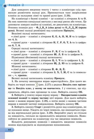46
Роздiл 2
Для швидкого введення тексту і чисел з клавіатури слід пра-
вильно розмістити пальці рук. Пропонується таке закріплення
клавіш за пальцями лівої та правої руки (рис. 2.26).
На клавіатурі є базові клавіші – це клавіші з літерами А та О.
На них нанесено спеціальні виступи у вигляді рисок або точок. Це
допомагає швидко знайти ці клавіші, не дивлячись на клавіатуру.
Основна позиція рук – Ф_І_В_А (ліва рука) та О_Л_Д_Ж (права
рука). Великі пальці розміщені над клавішею Пропуск.
Вказівні пальці натискають:
лівої руки – клавіші з літерами К, Е, А, П, М, И та із цифра-
ми 4, 5;
правої руки – клавіші з літерами Н, Г, Р, О, Т, Ь та із цифра-
ми 6, 7, 8.
Середні пальці натискають:
лівої руки – клавіші з літерами У, В, С та із цифрою 3;
правої руки – клавіші з літерами Ш, Л, Б та із цифрою 9.
Підмізинні (безіменні) пальці натискають:
лівої руки – клавіші з літерами Ц, І, Ч та із цифрами 1, 2;
правої руки – клавіші з літерами Щ, Д, Ю та із цифрою 0.
Мізинці натискають:
лівої руки – клавіші з літерами Й, Ф, Я, Ё;
правої руки – клавіші з літерами З, Х, Ї, Ж, Є та із символа-
ми -, =, крапка.
Великі пальці натискають клавішу Пропуск.
1. На початку виконання вправ зареєструйтесь. Для цього ви-
беріть по черзі кнопки (рис. 2.27) у рядках Введіть своє прізви-
ще та Введіть клас, у якому ви навчаєтесь. І у списках, що від-
криються, оберіть своє прізвище та клас. Виберіть кнопку ОК.
2. Виберіть у списку вправ першу вправу – Використання клавіш
основної позиції та першу частину цієї вправи. Для цього виберіть
напис з назвою вправи (рис. 2.28), а потім напис з назвою частини
вправи в нижній частині повідомлення. Виберіть кнопку ОК.
3. Виберіть кнопку Старт і розмістіть руки над клавіатурою, як
це показано вище. Уведіть по черзі символи, що знаходяться спра-
ва від вертикальної риски (рис. 2.29). Звертайте увагу не стільки
на швидкість, скільки на правильність введення символів. Нама-
гайтеся не дивитися на клавіатуру під час введення символів.
Кількість допущених помилок і швидкість введення символів
можна відслідкувати за відповідними показниками.
 