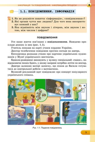 5
ІНФОРМАЦІЯ ТА ПОВІДОМЛЕННЯ. ІНФОРМАЦІЙНІ ПРОЦЕСИ
1.1. ПОВIДОМЛЕННЯ. IНФОРМАЦIЯ
1.	Як ви розумієте поняття «інформація», «повідомлення»?
2.	Які органи чуття має людина? Для чого вона використо-
вує кожний з них?
3.	Яка відмінність між звуком і літерою, між звуком і но-
тою, між числом і цифрою?
ПОВІДОМЛЕННЯ
Усе наше життя пов’язано з повідомленнями. Наведемо при-
клади деяких із них (рис. 1.1).
Учитель показав на карті учням кордони України.
Диктор телебачення повідомив прогноз погоди на завтра.
Екскурсовод розказав учням про картини українських худож-
ників у Музеї українського мистецтва.
Бджоли-розвідниці виконують у вулику спеціальний «танок», по-
відомляючи інших бджіл, у якому напрямі потрібно летіти по нектар.
Дмитро залишив матері записку, що пішов до Василя готува-
тися до контрольної роботи з математики.
Великий рекламний щит повідомляє про концерт популярного
українського співака.
Рис. 1.1. Подання повідомлень
 