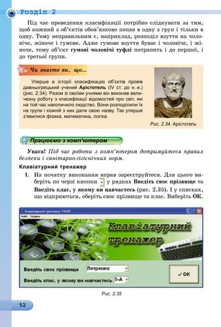52
Роздiл 2
Під час проведення класифікації потрібно слідкувати за тим,
щоб кожний з об’єктів обов’язково попав в одну з груп і тільки в
одну. Тому неправильним є, наприклад, розподіл взуття на чоло-
віче, жіноче і гумове. Адже гумове взуття буває і чоловіче, і жі-
ноче, тому об’єкт гумові чоловічі туфлі потрапить і до першої, і
до третьої групи.
Уперше в історії класифікацію об’єктів провів
давньогрецький учений Арістотель (IV ст. до н. е.)
(рис. 2.34). Разом зі своїми учнями він виконав вели-
чезну роботу з класифікації відомостей про світ, які
на той час накопичило людство. Вони розподілили їх
на групи і кожній з них дали свою назву. Так уперше
з’явилися фізика, математика, логіка.
Чи знаєте ви, що...
Рис. 2.34. Арістотель
Працюємо з комп’ютером
Увага! Під час роботи з комп’ютером дотримуйтеся правил
безпеки і санітарно-гігієнічних норм.
Клавіатурний тренажер
1.	 На початку виконання вправ зареєструйтеся. Для цього ви-
беріть по черзі кнопки у рядках Введіть своє прізвище та
	 Введіть клас, у якому ви навчаєтесь (рис. 2.35). І у списках,
що відкриються, оберіть своє прізвище та клас. Виберіть ОК.
Рис. 2.35
 
