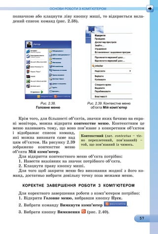 57
ОСНОВИ РОБОТИ З КОМП’ЮТЕРОМ
­позначкою або клацнути ліву кнопку миші, то відкриється вкла-
дений список команд (рис. 2.38).
Рис. 2.38.
Головне меню
Рис. 2.39. Контекстне меню
об’єкта Мій комп’ютер
Крім того, для більшості об’єктів, значки яких бачимо на екра-
ні монітора, можна відкрити контекстне меню. Контекстним це
меню називають тому, що воно пов’язане з конкретним об’єктом
і відображає список команд,
які можна виконати саме над
цим об’єктом. На рисунку 2.39
зображено контекстне меню
об’єкта Мій комп’ютер.
Для відкриття контекстного меню об’єкта потрібно:
1. Навести вказівник на значок потрібного об’єкта.
2. Клацнути праву кнопку миші.
Для того щоб закрити меню без виконання жодної з його ко-
манд, достатньо вибрати довільну точку поза межами меню.
КОРЕКТНЕ ЗАВЕРШЕННЯ РОБОТИ З КОМП’ЮТЕРОМ
Для коректного завершення роботи з комп’ютером потрібно:
1. Відкрити Головне меню, вибравши кнопку Пуск.
2. Вибрати команду Вимкнути комп’ютер .
3. Вибрати кнопку Вимкнення (рис. 2.40).
Контекстний (лат. сon­textus – тіс-
но переплетений, пов’язаний) –
той, що пов’язаний із чимось.
 