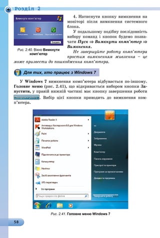 58
Роздiл 2
4. Натиснути кнопку вимкнення на
моніторі після вимкнення системного
блока.
У подальшому подібну послідовність
вибору команд і кнопок будемо позна-
чати Пуск ⇒ Вимкнути комп’ютер ⇒
Вимкнення.
Не завершуйте роботу комп’ютера
простим вимкненням живлення  – це
може призвести до пошкодження комп’ютера.
Для тих, хто працює з Windows 7
У Windows 7 вимкнення комп’ютера відбувається по-іншому.
Головне меню (рис. 2.41), що відкривається вибором кнопки За-
пустити, у правій нижній частині має кнопку завершення робо­ти
. Вибір цієї кнопки приводить до вимкнення ком­
п’ютера.
Рис. 2.41. Головне меню Windows 7
Рис. 2.40. Вікно Вимкнути
комп’ютер
 