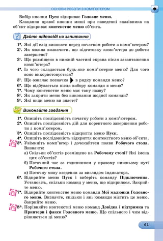 61
ОСНОВИ РОБОТИ З КОМП’ЮТЕРОМ
Вибір кнопки Пуск відкриває Головне меню.
Клацання правої кнопки миші при наведенні вказівника на
об’єкт відкриває контекстне меню об’єкта.
Дайте відповіді на запитання
1 .	Які дії слід виконати перед початком роботи з комп’ютером?
2 .	Як можна визначити, що підготовку комп’ютера до роботи
завершено?
3 .	Що розміщено в нижній частині екрана після завантаження
комп’ютера?
4 .	Із чого складається будь-яке комп’ютерне меню? Для чого
воно використовується?
5 .	Що означає позначка в рядку команди меню?
6 .	Що відбувається після вибору команди в меню?
7 .	Чому контекстне меню має таку назву?
8 .	Як закрити меню без виконання жодної команди?
9 .	Які види меню ви знаєте?
Виконайте завдання
1 .	Опишіть послідовність початку роботи з комп’ютером.
2 .	Опишіть послідовність дій для коректного завершення робо-
ти з комп’ютером.
3 .	Опишіть послідовність відкриття меню Пуск.
4 .	Опишіть послідовність відкриття контекстного меню об’єкта.
5 .	Увімкніть комп’ютер і дочекайтеся появи Робочого стола.
Визначте:
а)	Скільки об’єктів розміщено на Робочому столі? Які імена
цих об’єктів?
б)	Поточний час за годинником у правому нижньому куті
Робочого стола.
в)	Поточну мову введення за виглядом індикатора.
6 .	Відкрийте меню Пуск і виберіть команду Підключення.
Установіть, скільки команд у меню, що відкрилося. Закрий-
те меню.
7 .	Відкрийте контекстне меню команди Мої малюнки Головно-
го меню. Визначте, скільки і які команди містить це меню.
Закрийте меню.
8*.	Порівняйте контекстні меню команд Довідка і підтримка та
Принтери і факси Головного меню. Що спільного і чим від-
різняються ці меню?
 