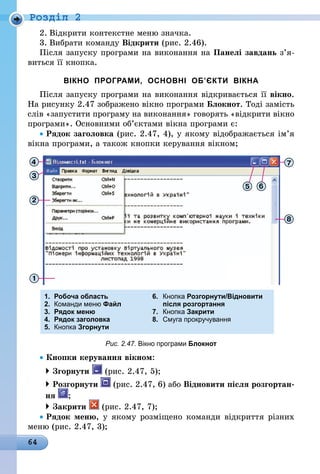 64
Роздiл 2
2.	Відкрити контекстне меню значка.
3.	Вибрати команду Відкрити (рис. 2.46).
Після запуску програми на виконання на Панелі завдань з’я­
виться її кнопка.
ВІКНО ПРОГРАМИ, ОСНОВНІ ОБ’ЄКТИ ВІКНА
Після запуску програми на виконання відкривається її вікно.
На рисунку 2.47 зображено вікно програми Блокнот. Тоді замість
слів «запустити програму на виконання» говорять «відкрити вікно
програми». Основними об’єктами вікна програми є:
• Рядок заголовка (рис. 2.47, 4), у якому відображається ім’я
вікна програми, а також кнопки керування вікном;
1.	 Робоча область	 6.	 Кнопка Розгорнути/Відновити
2.	 Команди меню Файл		 після розгортання
3. 	Рядок меню 	 7.	 Кнопка Закрити	
4.	 Рядок заголовка 	 8.	 Смуга прокручування
5.	 Кнопка Згорнути
Рис. 2.47. Вікно програми Блокнот
• Кнопки керування вікном:
 Згорнути (рис. 2.47, 5);
 Розгорнути (рис. 2.47, 6) або Відновити після розгортан-
ня ;
 Закрити (рис. 2.47, 7);
• Рядок меню, у якому розміщено команди відкриття різних
меню (рис. 2.47, 3);
 