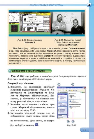 71
ОСНОВИ РОБОТИ З КОМП’ЮТЕРОМ
	 Рис. 2.54. Вікна в програмі	 Рис. 2.55. Пол Аллен (зліва)
	 Windows 1	 і Білл Гейтс – засновники
		 корпорації Microsoft
Білл Гейтс (нар. 1955 року) – один із засновників, разом з Полом Алленом
(нар. 1953 року) (рис. 2.55), корпорації Microsoft. Вчені вважають Білла Гейтса
людиною, яка на значний період визначила напрями розвитку комп’ютерних
технологій. Завдяки його зусиллям Microsoft з невеличкої фірми з двома пра-
цівниками виросла в одну з найбільших компаній з розробки програм для
комп’ютерів. Останні десять років Білл Гейтс входить в п’ятірку найбагатших
людей світу.
Працюємо з комп’ютером
Увага! Під час роботи з комп’ютером дотримуйтеся правил
безпеки і санітарно-гігієнічних норм.
Операції над вікнами
1.	Запустіть на виконання програму
Мережні підключення (Пуск ⇒ Усі
програми ⇒ Стандартні ⇒ Зв’я­
зок  ⇒ Мережні підключення). Ви-
значте, у віконному чи повноекран-
ному режимі відкрилося вікно.
2.	Укажіть назви елементів вікна про-
грами Мережні підключення, позна-
чені на рисунку 2.56.
3.	Установіть віконний режим для ві­
дображення цього вікна, якщо його
не встановлено. Для цього, за потре-
би, виберіть кнопку . Рис. 2.56
 