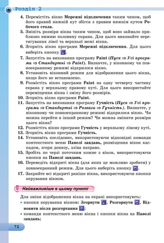 72
Роздiл 2
4.	Перемістіть вікно Мережні підключення таким чином, щоб
його правий нижній кут збігся з правим нижнім кутом Ро-
бочого стола.
5.	Змініть розміри вікна таким чином, щоб воно займало при-
близно нижню половину екрана. Для цього виконайте пере-
тягування лівої та верхньої межі вікна.
6.	Згорніть вікно програми Мережні підключення. Для цього
виберіть кнопку .
7.	Запустіть на виконання програму Paint (Пуск ⇒ Усі програ­
ми ⇒ Стандартні ⇒ Paint). Визначте, у віконному чи пов­
ноекранному режимі відкрилося вікно.
8.	Установіть віконний режим для відображення цього вікна,
якщо його не встановлено.
9.	Розмістіть вікно програми Paint на одну четверту частину
екрана у верхньому правому куті. Для цього використайте
переміщення вікна і зміну його розмірів.
10.	Згорніть вікно програми Paint.
11.	Запустіть на виконання програму Гучність (Пуск ⇒ Усі про­
грами ⇒ Стандартні ⇒ Розваги ⇒ Гучність). Визначте, у
віконному чи повноекранному режимі відкрилося вікно. Чи
можна перейти в інший режим? Чи можна змінити розміри
цього вікна?
12.	Розмістіть вікно програми Гучність у верхньому лівому куті.
13.	Згорніть вікно програми Гучність.
14.	Установіть послідовно, використовуючи відповідні команди
контекстного меню Панелі завдань, розміщення вікон кас-
кадом, згори донизу, зліва направо.
15.	Зробіть по черзі поточним кожне з вікон, використовуючи
кнопки на Панелі завдань.
16.	Переведіть відкриті вікна (для яких це можливо зробити) у
повноекранний режим. Для цього виберіть кнопку .
17.	Закрийте всі відкриті раніше вікна, використовуючи кнопки
керування вікном.
Найважливіше в цьому пункті
Для зміни відображення вікна на екрані використовують:
• кнопки керування вікном: Згорнути , Розгорнути , Від-
новити після розгортання ;
• команди контекстного меню вікна і кнопки вікна на Панелі
завдань;
 