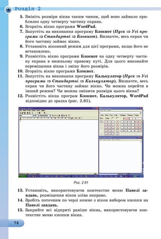 76
Роздiл 2
5.	Змініть розміри вікна таким чином, щоб воно займало при-
близно одну четверту частину екрана.
6.	Згорніть вікно програми WordPad.
7.	Запустіть на виконання програму Блокнот (Пуск ⇒ Усі про­
грами ⇒ Стандартні ⇒ Блокнот). Визначте, весь екран чи
його частину займає вікно.
8.	Установіть віконний режим для цієї програми, якщо його не
встановлено.
9.	Розмістіть вікно програми Блокнот на одну четверту части-
ну екрана в нижньому правому куті. Для цього виконайте
переміщення вікна і зміну його розмірів.
10.	Згорніть вікно програми Блокнот.
11.	Запустіть на виконання програму Калькулятор (Пуск ⇒ Усі
програми ⇒ Стандартні ⇒ Калькулятор). Визначте, весь
екран чи його частину займає вікно. Чи можна перейти в
інший режим? Чи можна змінити розміри цього вікна?
12.	Розмістіть вікна програм Блокнот, Калькулятор, WordPad
відповідно до зразка (рис. 2.61).
Рис. 2.61
13.	Установіть, використовуючи контекстне меню Панелі за-
вдань, розміщення вікон зліва направо.
14.	Зробіть поточним по черзі кожне з вікон вибором кнопки на
Панелі завдань.
15.	Закрийте всі відкриті раніше вікна, використовуючи кон-
текстне меню кнопки вікна.
 
