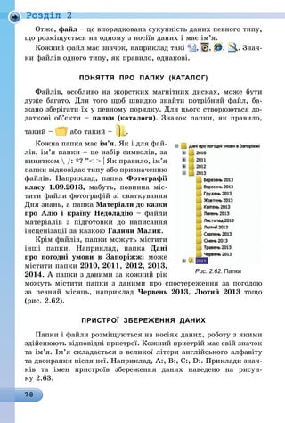 78
Роздiл 2
Отже, файл – це впорядкована сукупність даних певного типу,
що розміщується на одному з носіїв даних і має ім’я.
Кожний файл має значок, наприклад такі , , , . Знач­
ки файлів одного типу, як правило, однакові.
ПОНЯТТЯ ПРО ПАПКУ (КАТАЛОГ)
Файлів, особливо на жорстких магнітних дисках, може бути
дуже багато. Для того щоб швидко знайти потрібний файл, ба­
жано зберігати їх у певному порядку. Для цього створюються до-
даткові об’єкти – папки (каталоги). Значок папки, як правило,
такий – або такий – .
Кожна папка має ім’я. Як і для фай-
лів, ім’я папки – це набір символів, за
винятком  /: *? ”  | Як правило, ім’я
папки відповідає типу або призначенню
файлів. Наприклад, папка Фотографії
класу 1.09.2013, мабуть, повинна міс-
тити файли фотографій зі святкування
Дня знань, а папка Матеріали до казки
про Алю і країну Недоладію – файли
матеріалів з підготовки до написання
інсценізації за казкою Галини Малик.
Крім файлів, папки можуть містити
інші папки. Наприклад, папка Дані
про погодні умови в Запоріжжі може
містити папки 2010, 2011, 2012, 2013,
2014. А папки з даними за кожний рік
можуть містити папки з даними про спостереження за погодою
за  певний місяць, наприклад Червень 2013, Лютий 2013 тощо
(рис. 2.62).
ПРИСТРОЇ ЗБЕРЕЖЕННЯ ДАНИХ
Папки і файли розміщуються на носіях даних, роботу з якими
здійснюють відповідні пристрої. Кожний пристрій має свій значок
та ім’я. Ім’я складається з великої літери англійського алфавіту
та двокрапки після неї. Наприклад, А:, В:, С:, D:. Приклади знач­
ків та імен пристроїв збереження даних наведено на рисун-
ку 2.63.
Рис. 2.62. Папки
 