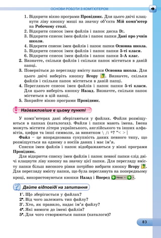 83
ОСНОВИ РОБОТИ З КОМП’ЮТЕРОМ
1.	Відкрити вікно програми Провідник. Для цього двічі клац-
нути ліву кнопку миші на значку об’єкта Мій комп’ютер
на Робочому столі.
2.	Відкрити список імен файлів і папок диска D:.
3.	Відкрити список імен файлів і папок папки Дані про учнів
школи.
4.	Відкрити список імен файлів і папок папки Основна школа.
5.	Відкрити список імен файлів і папок папки 5-ті класи.
6.	Відкрити список імен файлів і папок папки 5-А клас.
2.	Визначте, скільки файлів і скільки папок міститься в даній
папці.
3.	Поверніться до перегляду вмісту папки Основна школа. Для
цього двічі виберіть кнопку Вгору . Визначте, скільки
файлів і скільки папок міститься в даній папці.
4.	Перегляньте список імен файлів і папок папки 5-ті класи.
Для цього виберіть кнопку Назад. Визначте, скільки папок
міститься в цій папці.
5.	Закрийте вікно програми Провідник.
Найважливіше в цьому пункті
У комп’ютерах дані зберігаються у файлах. Файли розміщу-
ються в папках (каталогах). Файли і папки мають імена. Імена
можуть містити літери українського, англійського та інших алфа-
вітів, цифри та інші символи, за винятком  /: *? ”  |
Файл – це впорядкована сукупність даних певного типу, що
розміщується на одному з носіїв даних і має ім’я.
Списки імен файлів і папок відображаються у вікні програми
Провідник.
Для відкриття списку імен файлів і папок певної папки слід дві-
чі клацнути ліву кнопку на значку цієї папки. Для перегляду вміс-
ту папки більш високого рівня потрібно вибрати кнопку Вгору .
Для перегляду вмісту папки, що була переглянута на попередньому
кроці, використовуються кнопки Назад і Вперед .
Дайте відповіді на запитання
1 .	Що зберігається у файлах?
2 .	Від чого залежить тип файлу?
3 .	Хто, як правило, надає ім’я файлу?
4 .	Які вимоги до імені файлів?
5 .	Для чого створюються папки (каталоги)?
 