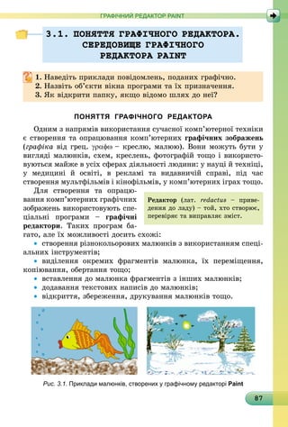 87
ГРАФІЧНИЙ РЕДАКТОР PAINT
3.1. ПОНЯТТЯ ГРАФIЧНОГО РЕДАКТОРА.
СЕРЕДОВИЩЕ ГРАФIЧНОГО
РЕДАКТОРА PAINT
1.	Наведіть приклади повідомлень, поданих графічно.
2.	Назвіть об’єкти вікна програми та їх призначення.
3.	Як відкрити папку, якщо відомо шлях до неї?
ПОНЯТТЯ ГРАФІЧНОГО РЕДАКТОРА
Одним з напрямів використання сучасної комп’ютерної техніки
є створення та опрацювання комп’ютерних графічних зображень
(графіка від грец. γραφω – креслю, малюю). Вони можуть бути у
вигляді малюнків, схем, креслень, фотографій тощо і викори­сто­
вуються майже в усіх сферах діяльності людини: у науці й техніці,
у медицині й освіті, в рекламі та видавничій справі, під час
створення мультфільмів і кінофільмів, у комп’ютерних іграх тощо.
Для створення та опра­цю­
вання комп’ютерних графічних
зоб­ражень використовують спе­
ціальні програми  – графічні
редак­тори. Таких програм ба­
гато, але їх можливості досить схожі:
•	 створення різнокольорових малюн­ків з використанням спеці-
альних інструментів;
•	 виділення окремих фрагментів малюнка, їх переміщення,
копіювання, обертання тощо;
•	 вставлення до малюнка фрагментів з інших малюнків;
•	 додавання текстових написів до малюнків;
•	 відкриття, збереження, друкування малюнків тощо.
Рис. 3.1. Приклади малюнків, створених у графічному редакторі Paint
Редактор (лат. redac­tus  – приве-
дення до ладу) – той, хто створює,
перевіряє та виправляє зміст.
 