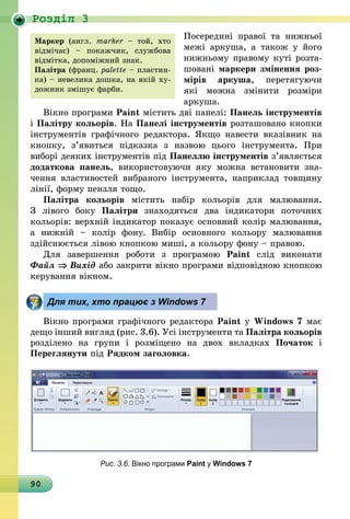 90
Роздiл 3
Посередині правої та нижньої
межі аркуша, а також у його
нижньому правому куті розта-
шовані маркери змінення роз­
мірів аркуша, перетягуючи
які  можна змінити розміри
аркуша.
Вікно програми Paint містить дві панелі: Панель інструментів
і Палітру ко­льо­рів. На Панелі інструментів роз­та­шовано кнопки
інструментів графічного редактора. Якщо навести вказівник на
кнопку, з’явиться підказка з назвою цього інстру­мента. При
виборі деяких інструментів під Панеллю інструментів з’являється
додаткова панель, використовуючи яку можна встановити зна-
чення влас­тивостей вибраного інструмента, наприклад товщину
лінії, форму пензля тощо.
Палітра кольорів містить набір кольорів для малювання.
З  лівого боку Палітри знаходяться два індикатори поточних
кольорів: верхній індикатор показує основний колір малювання,
а нижній  – колір фону. Вибір основного кольору малювання
здійснюється лівою кнопкою миші, а кольору фону – правою.
Для завершення роботи з програмою Paint слід виконати
Файл ⇒ Вихід або закрити вікно програми відповідною кнопкою
керування вікном.
Для тих, хто працює з Windows 7
Вікно програми графічного редактора Paint у Windows 7 має
дещо інший вигляд (рис. 3.6). Усі інструменти та Палітра кольорів
розділено на групи і розміщено на двох вкладках Початок і
Переглянути під Рядком заголовка.
Рис. 3.6. Вікно програми Paint у Windows 7
Маркер (англ.  marker – той, хто
відмічає) – покажчик, службова
відмітка, допоміжний знак.
Палітра (франц. palette – пластин-
ка) – невелика дошка, на якій ху-
дожник змішує фарби.
 