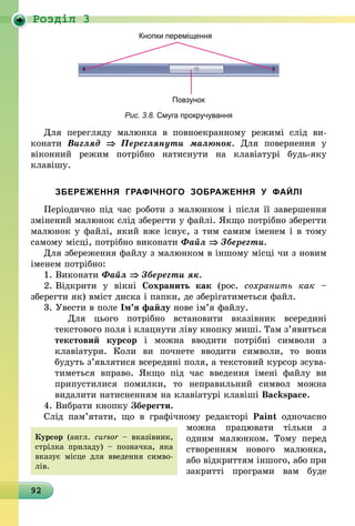92
Роздiл 3
Кнопки переміщення
Повзунок
Рис. 3.8. Смуга прокручування
Для перегляду малюнка в повноекранному режимі слід ви­
конати Вигляд ⇒ Переглянути малюнок. Для повернення у
віконний режим потрібно натиснути на клавіатурі будь-яку
клавішу.
ЗБЕРЕЖЕННЯ ГРАФІЧНОГО ЗОБРАЖЕННЯ У ФАЙЛІ
Періодично під час роботи з малюнком і після її завершення
змінений малюнок слід зберегти у файлі. Якщо потрібно зберегти
малюнок у файлі, який вже існує, з тим самим іменем і в тому
самому місці, потрібно виконати Файл ⇒ Зберегти.
Для збереження файлу з малюнком в іншому місці чи з новим
іменем потрібно:
1.	Виконати Файл ⇒ Зберегти як.
2.	Відкрити у вікні Сохранить как (рос. сохранить как  –
зберегти як) вміст диска і папки, де зберігатиметься файл.
3.	Увести в поле Ім’я файлу нове ім’я файлу.
Для цього потрібно встановити вказівник всередині
текстового поля і клацнути ліву кнопку миші. Там з’явиться
текстовий курсор і можна вводити потрібні символи з
клавіатури. Коли ви почнете вводити символи, то вони
будуть з’являтися всередині поля, а текстовий курсор зсува-
тиметься вправо. Якщо під час введення імені файлу ви
припустилися помилки, то неправильний символ можна
вида­лити натисненням на клавіатурі клавіші Backspace.
4.	Вибрати кнопку Зберегти.
Слід пам’ятати, що в графічному редакторі Paint одночасно
можна працювати тільки з
одним малюнком. Тому перед
ство­ренням нового малюнка,
або відкриттям іншого, або при
закритті програми вам буде
Курсор (англ.  сursor – вказівник,
стрілка приладу) – позначка, яка
вказує місце для введення симво-
лів.
 