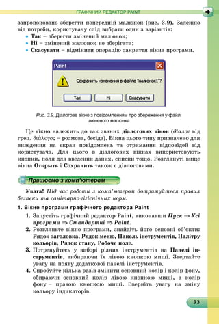 93
ГРАФІЧНИЙ РЕДАКТОР PAINT
запропоновано зберегти попередній малюнок (рис. 3.9). Залежно
від потреби, користувачу слід вибрати один з варіантів:
•	Так – зберегти змінений малюнок;
•	Ні – змінений малюнок не зберігати;
•	Скасувати – відмінити операцію закриття вікна програми.
Рис. 3.9. Діалогове вікно з повідомленням про збереження у файлі
зміненого малюнка
Це вікно належить до так званих діалогових вікон (діалог від
грец. δια′λογος – розмова, бесіда). Вікна цього типу призначено для
виведення на екран повідомлень та отримання відповідей від
користувача. Для цього в діалогових вікнах використовують
кнопки, поля для введення даних, списки тощо. Розглянуті вище
вікна Открыть і Сохранить також є діалоговими.
Працюємо з комп’ютером
Увага! Під час роботи з комп’ютером дотримуйтеся правил
безпеки та санітарно-гігієнічних норм.
1. Вікно програми графічного редактора Paint
1.	Запустіть графічний редактор Paint, виконавши Пуск ⇒ Усі
програми ⇒ Стандартні ⇒ Paint.
2.	Розгляньте вікно програми, знайдіть його основні об’єкти:
Рядок заголовка, Рядок меню, Панель інструментів, Палітру
кольорів, Рядок стану, Робоче поле.
3.	Потренуйтесь у виборі різних інструментів на Панелі ін­
струментів, вибираючи їх лівою кнопкою миші. Звертайте
увагу на появу додаткової панелі інструментів.
4. 	Спробуйте кілька разів змінити основний колір і колір фону,
обираючи основний колір лівою кнопкою миші, а колір
фону – правою кнопкою миші. Зверніть увагу на зміну
кольору індикаторів.
 