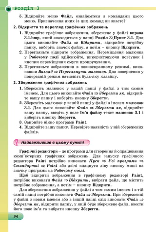 94
Роздiл 3
5.	Відкрийте меню Файл, ознайомтеся з командами цього
меню. Призначення яких із цих команд ви знаєте?
2. Відкриття та перегляд графічних зображень
1.	Відкрийте графічне зображення, збережене у файлі вправа
3.1.bmp, який знаходиться у папці Розділ 3Пункт 3.1. Для
цього виконайте Файл ⇒ Відкрити, відкрийте потрібну
папку, виберіть значок файлу, а потім – кнопку Відкрити.
2.	Перегляньте відкрите зображення. Переміщення малюнка
у  Робочому полі здійснюйте, використовуючи повзунок і
кнопки переміщення смуги прокручування.
3.	Перегляньте зображення в повноекранному режимі, вико­
навши Вигляд ⇒ Переглянути малюнок. Для повернення у
попередній режим натисніть будь-яку клавішу.
3. Збереження графічних зображень
1.	Збережіть малюнок у вашій папці у файлі з тим самим
іменем. Для цього виконайте Файл ⇒ Зберегти як, відкрий-
те вашу папку і виберіть кнопку Зберегти.
2.	Збережіть малюнок у вашій папці у файлі з іменем малюнок
3.1. Для цього виконайте Файл ⇒ Зберегти як, відкрийте
вашу папку, введіть у поле Ім’я файлу текст малюнок 3.1 і
виберіть кнопку Зберегти.
3.	Закрийте вікно програми Paint.
4.	Відкрийте вашу папку. Перевірте наявність у ній збережених
файлів.
Найважливіше в цьому пункті
Графічні редактори – це програми для створення й опрацювання
комп’ютерних графічних зображень. Для запуску графічного
редактора Paint потрібно виконати Пуск ⇒ Усі програми ⇒
Стандартні ⇒ Paint або двічі клацнути ліву кнопку миші на
значку програми на Робочому столі.
Щоб відкрити зображення в графічному редакторі Paint,
потрібно виконати Файл ⇒ Відкрити, вибрати файл, що містить
потрібне зображення, а потім – кнопку Відкрити.
Для збереження зображення у файлі з тим самим іменем і в тій
самій папці потрібно виконати Файл ⇒ Зберегти. При збереженні
у файлі з новим іменем або в іншій папці слід виконати Файл ⇒
Зберегти як, відкрити папку, у якій буде збережено файл, ввести
його нове ім’я та вибрати кнопку Зберегти.
 